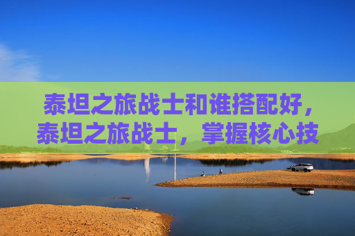 泰坦之旅战士和谁搭配好，泰坦之旅战士，掌握核心技能与策略，成为游戏中的不败之王
