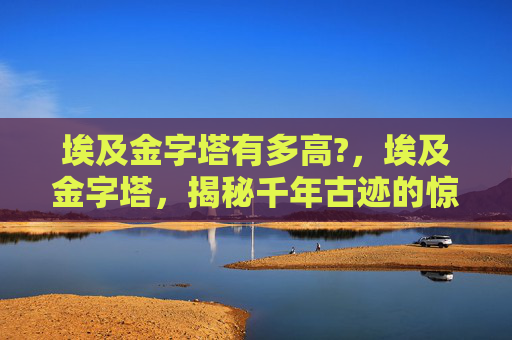 埃及金字塔有多高?，埃及金字塔，揭秘千年古迹的惊人高度