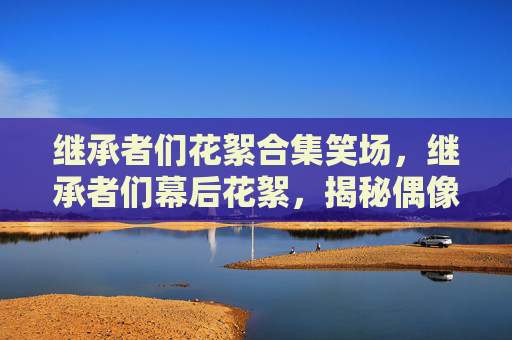 继承者们花絮合集笑场,继承者们幕后花絮,揭秘偶像剧的制作幕后 继承者们花絮合集笑场,继承者们幕后花絮,揭秘偶像剧的制作幕后