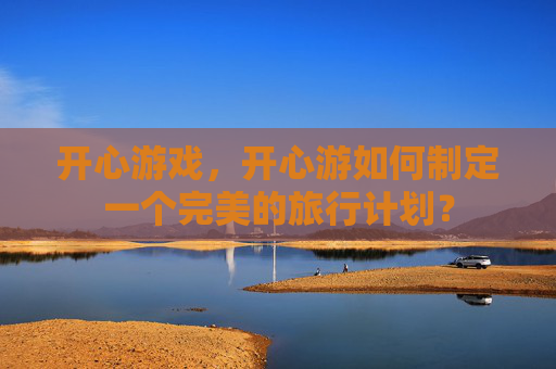 开心游戏,开心游如何制定一个完美的旅行计划? 开心游戏,开心游如何制定一个完美的旅行计划?