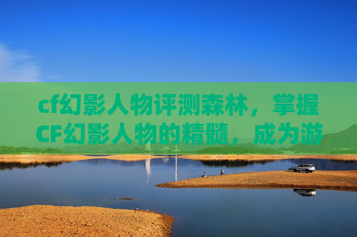 cf幻影人物评测森林,掌握CF幻影人物的精髓,成为游戏中的隐形高手 cf幻影人物评测森林,掌握CF幻影人物的精髓,成为游戏中的隐形高手