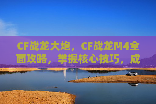 CF战龙大炮,CF战龙M4全面攻略,掌握核心技巧,成为战场之王 CF战龙大炮,CF战龙M4全面攻略,掌握核心技巧,成为战场之王