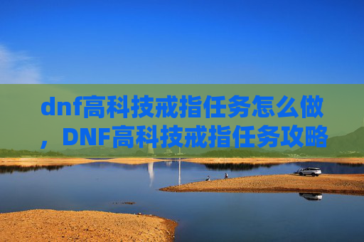dnf高科技戒指任务怎么做，DNF高科技戒指任务攻略，解锁你的游戏新境界