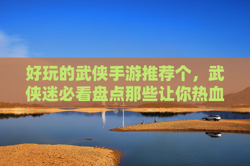 好玩的武侠手游推荐个，武侠迷必看盘点那些让你热血沸腾的武侠手游！