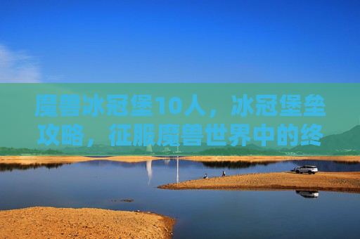 魔兽冰冠堡10人，冰冠堡垒攻略，征服魔兽世界中的终极挑战