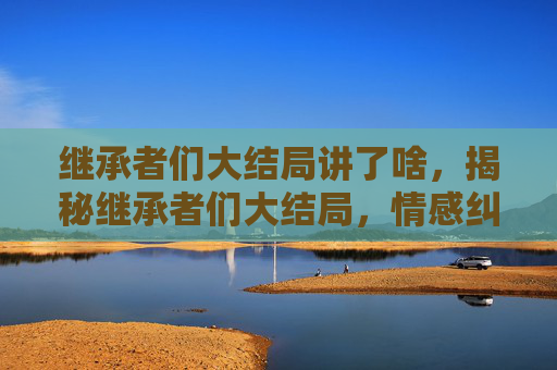 继承者们大结局讲了啥，揭秘继承者们大结局，情感纠葛与家族命运的终极解答