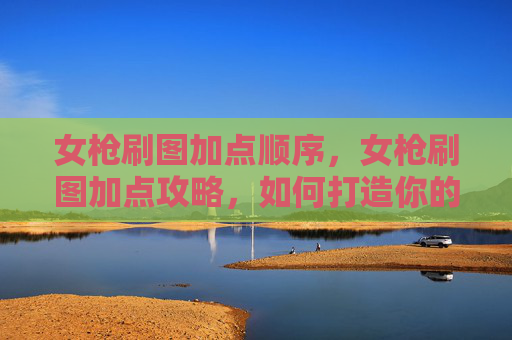 女枪刷图加点顺序，女枪刷图加点攻略，如何打造你的专属战斗伙伴
