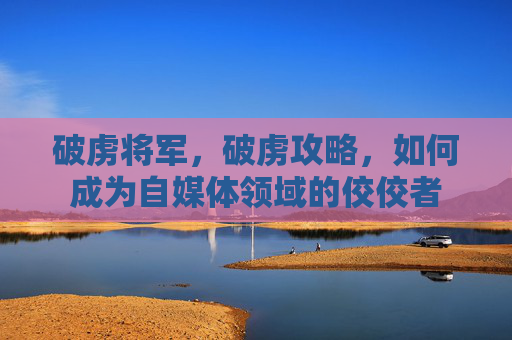 破虏将军，破虏攻略，如何成为自媒体领域的佼佼者