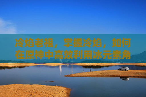冷焰老祖，掌握冷焰，如何在原神中高效利用冰元素角色