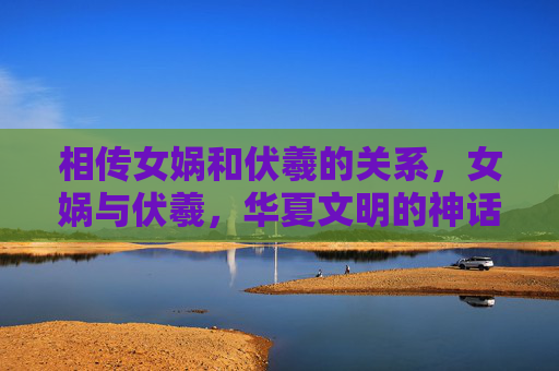 相传女娲和伏羲的关系,女娲与伏羲,华夏文明的神话缔造者 相传女娲和伏羲的关系,女娲与伏羲,华夏文明的神话缔造者