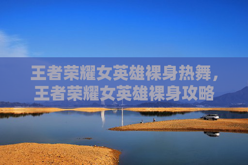 王者荣耀女英雄裸身热舞,王者荣耀女英雄裸身攻略 王者荣耀女英雄裸身热舞,王者荣耀女英雄裸身攻略