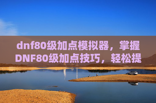 dnf80级加点模拟器,掌握DNF80级加点技巧,轻松提升角色实力 dnf80级加点模拟器,掌握DNF80级加点技巧,轻松提升角色实力