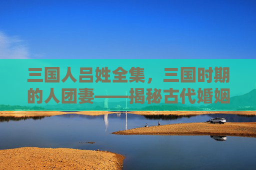 三国人吕姓全集，三国时期的人团妻——揭秘古代婚姻制度下的女性地位与选择