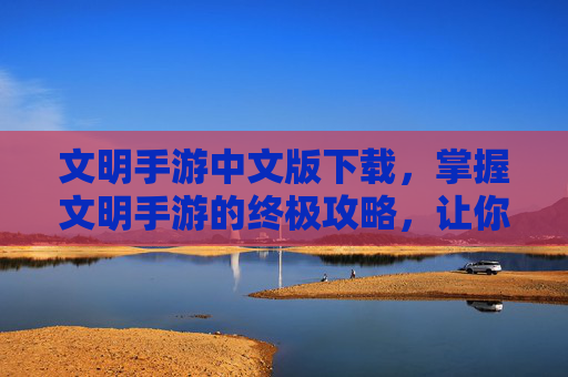 文明手游中文版下载，掌握文明手游的终极攻略，让你成为真正的游戏大师！