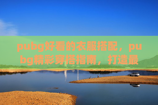 pubg好看的衣服搭配，pubg精彩穿搭指南，打造最优看气质，解锁专属战场魅力