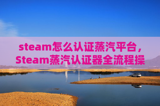 steam怎么认证蒸汽平台，Steam蒸汽认证器全流程操作指南，轻松破解游戏认证难题，高效解锁游戏权益！