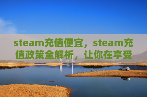 steam充值便宜，steam充值政策全解析，让你在享受游戏乐趣的同时精准避坑