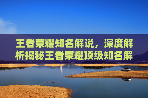 王者荣耀知名解说，深度解析揭秘王者荣耀顶级知名解说教学技巧，带你全面掌握游戏核心玩法与操作精髓