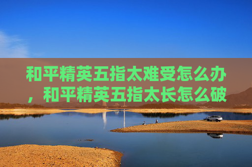 和平精英五指太难受怎么办，和平精英五指太长怎么破解？一篇全方位攻略助你精准出击，把握游戏最佳优势
