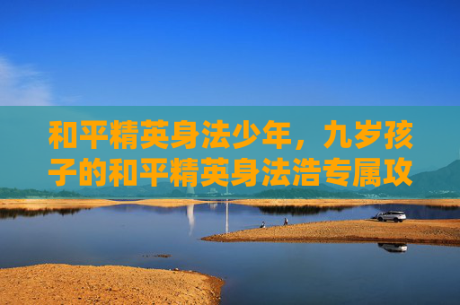 和平精英身法少年，九岁孩子的和平精英身法浩专属攻略，从基础操作到实战技巧，全面助力成长