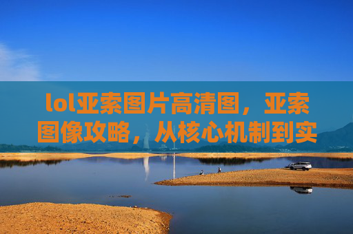 lol亚索图片高清图，亚索图像攻略，从核心机制到实战技巧，全方位掌握亚索的视觉表现力