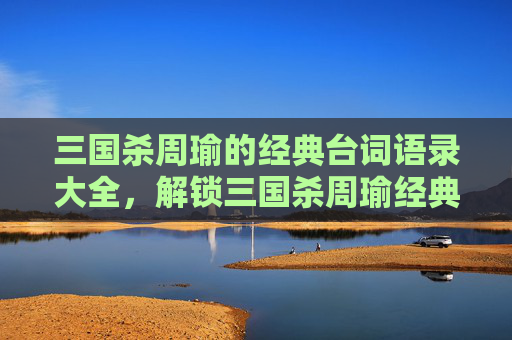 三国杀周瑜的经典台词语录大全，解锁三国杀周瑜经典台词语录，沉浸式领略其谋略与风采