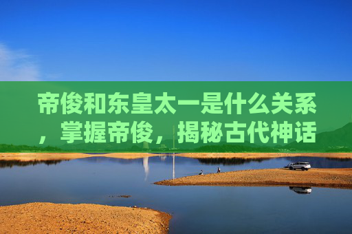 帝俊和东皇太一是什么关系,掌握帝俊,揭秘古代神话中的至高神祇 帝俊和东皇太一是什么关系,掌握帝俊,揭秘古代神话中的至高神祇