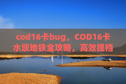 cod16卡bug，COD16卡水坝地铁全攻略，高效提档、跳过重复的实用操作与避坑指南