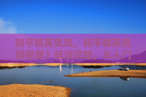 和平精英凤凤，和平精英凤辞视屏）玩法攻略，从入门到精通，把握核心技巧解锁精彩表现