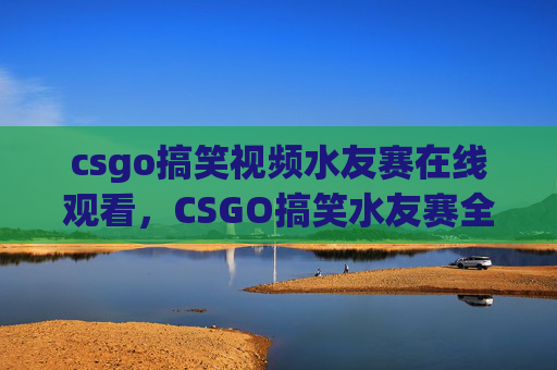 csgo搞笑视频水友赛在线观看，CSGO搞笑水友赛全解析，笑料百出，赢下这场赛局