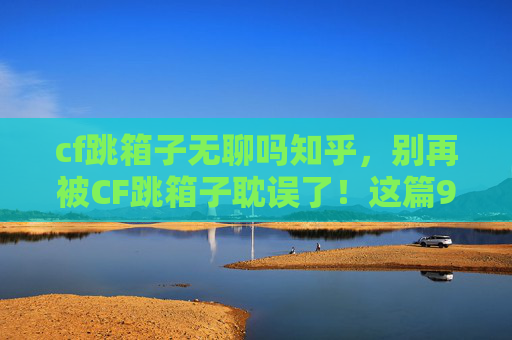 cf跳箱子无聊吗知乎，别再被CF跳箱子耽误了！这篇95字超详细攻略，让你跳出无聊从此驰骋！