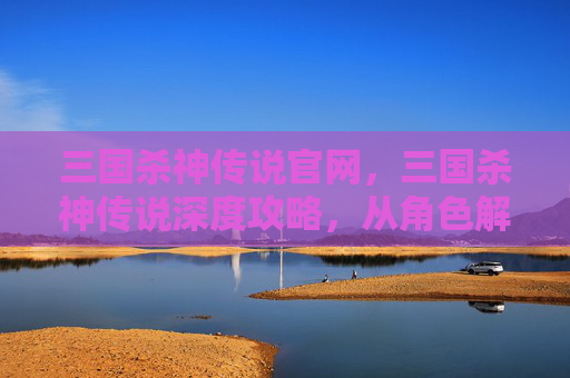 三国杀神传说官网，三国杀神传说深度攻略，从角色解读到战术运用，全方位掌握通关技巧