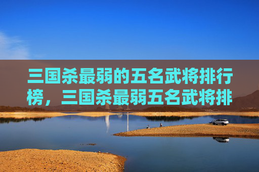 三国杀最弱的五名武将排行榜，三国杀最弱五名武将排行，认清实力短板，规划角色选择策略