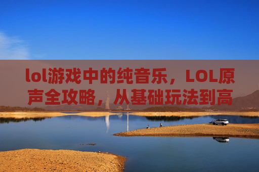 lol游戏中的纯音乐，LOL原声全攻略，从基础玩法到高级策略，新手与高手必看