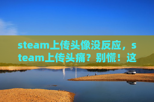 steam上传头像没反应，steam上传头痛？别慌！这份全流程攻略帮你快速缓解头痛，效率翻倍