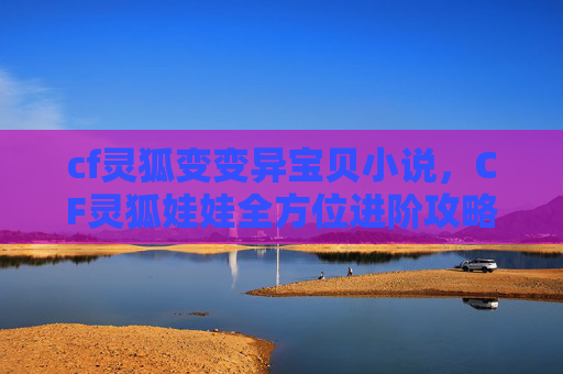 cf灵狐变变异宝贝小说，CF灵狐娃娃全方位进阶攻略，技能体系、实战搭配与生存技巧，解锁极致游戏体验