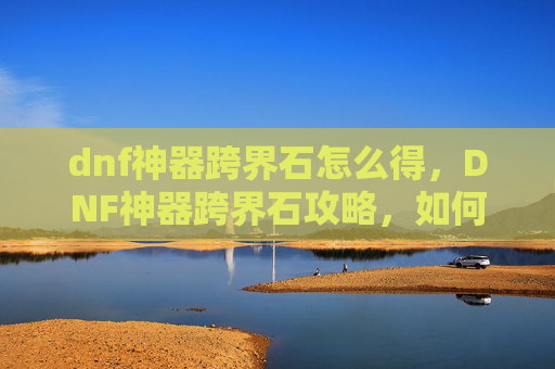 dnf神器跨界石怎么得,DNF神器跨界石攻略,如何最大化利用你的资源 dnf神器跨界石怎么得,DNF神器跨界石攻略,如何最大化利用你的资源