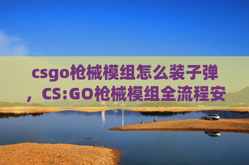 csgo枪械模组怎么装子弹，CS:GO枪械模组全流程安装指南，从新手搭建到高阶进阶，一次讲透实操细节