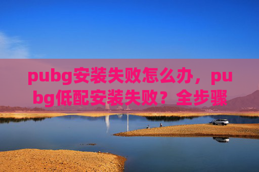 pubg安装失败怎么办，pubg低配安装失败？全步骤教你轻松解决，让你的游戏稳定运行