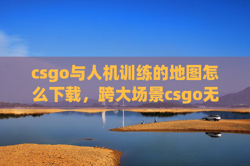 csgo与人机训练的地图怎么下载，跨大场景csgo无人机地图攻略，从战略博弈到实战技巧，全方位解锁操作要点