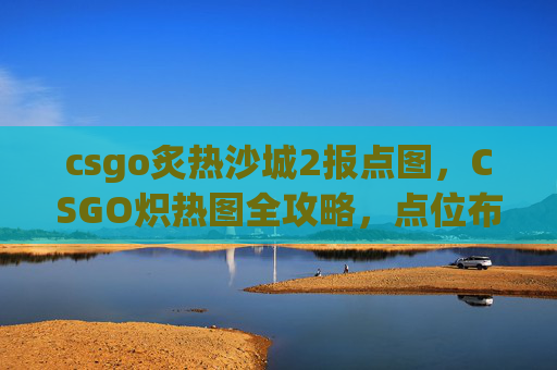 csgo炙热沙城2报点图，CSGO炽热图全攻略，点位布局、打法技巧与战术分析，让你轻松拿高胜率