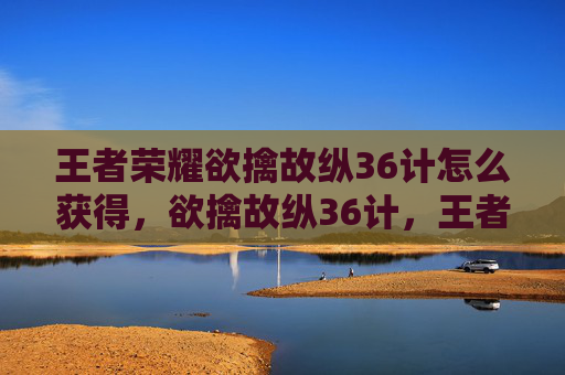 王者荣耀欲擒故纵36计怎么获得，欲擒故纵36计，王者游戏中的高级操作与策略攻略
