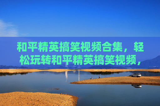 和平精英搞笑视频合集，轻松玩转和平精英搞笑视频，趣味娱乐一网打尽