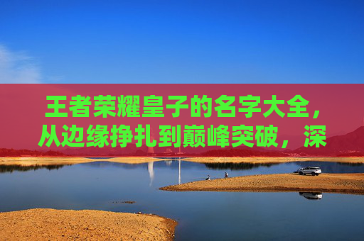 王者荣耀皇子的名字大全，从边缘挣扎到巅峰突破，深度拆解王者皇子全方位成长攻略，掌握关键技巧实现玩家崛起