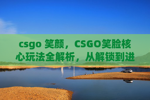 csgo 笑颜，CSGO笑脸核心玩法全解析，从解锁到进阶的实操攻略