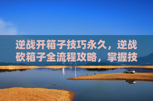逆战开箱子技巧永久，逆战砍箱子全流程攻略，掌握技巧轻松拿高分