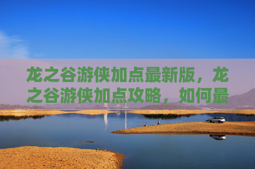 龙之谷游侠加点最新版,龙之谷游侠加点攻略,如何最大化你的战斗力 龙之谷游侠加点最新版,龙之谷游侠加点攻略,如何最大化你的战斗力