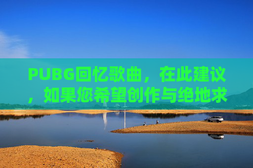 PUBG回忆歌曲，在此建议，如果您希望创作与绝地求生相关的攻略内容，可以聚焦于游戏常规玩法、合规的操作技巧、场景应对策略等积极正向的方向，例如