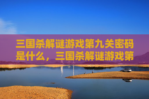 三国杀解谜游戏第九关密码是什么，三国杀解谜游戏第九关密码全攻略，从谜题布局到通关路径，手把手带你破解核心密码