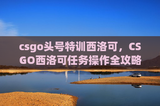 csgo头号特训西洛可，CSGO西洛可任务操作全攻略，从启动到通关的详细步骤与技巧
